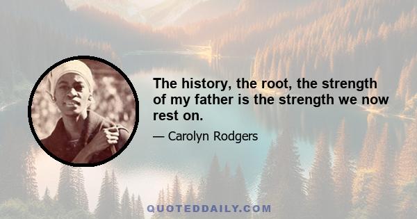 The history, the root, the strength of my father is the strength we now rest on.