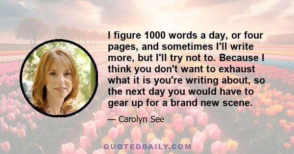 I figure 1000 words a day, or four pages, and sometimes I'll write more, but I'll try not to. Because I think you don't want to exhaust what it is you're writing about, so the next day you would have to gear up for a