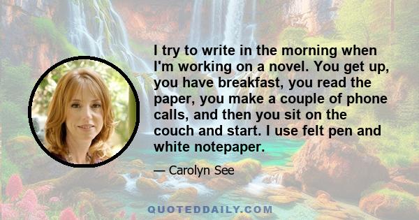 I try to write in the morning when I'm working on a novel. You get up, you have breakfast, you read the paper, you make a couple of phone calls, and then you sit on the couch and start. I use felt pen and white