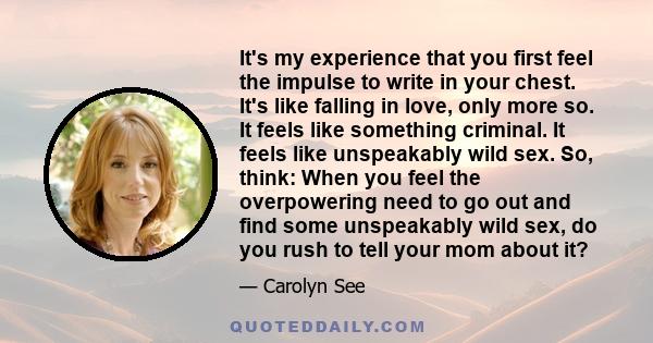 It's my experience that you first feel the impulse to write in your chest. It's like falling in love, only more so. It feels like something criminal. It feels like unspeakably wild sex. So, think: When you feel the