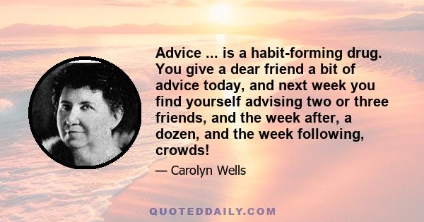 Advice ... is a habit-forming drug. You give a dear friend a bit of advice today, and next week you find yourself advising two or three friends, and the week after, a dozen, and the week following, crowds!