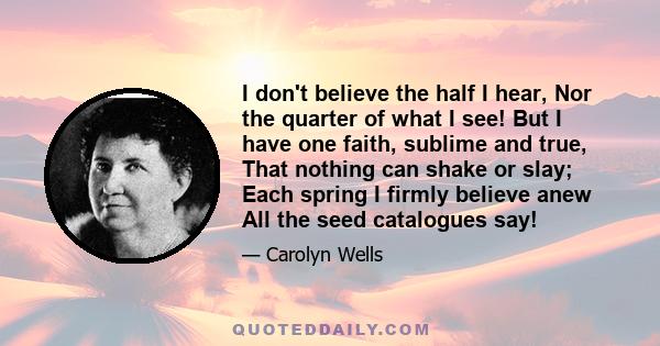 I don't believe the half I hear, Nor the quarter of what I see! But I have one faith, sublime and true, That nothing can shake or slay; Each spring I firmly believe anew All the seed catalogues say!