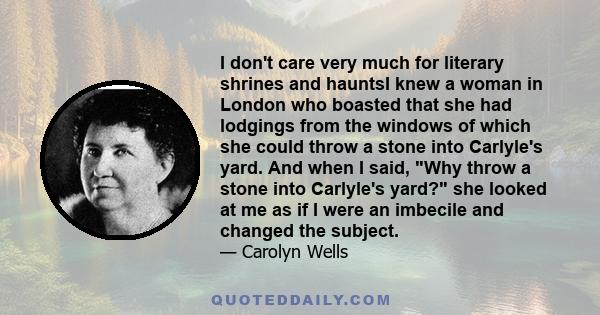 I don't care very much for literary shrines and hauntsI knew a woman in London who boasted that she had lodgings from the windows of which she could throw a stone into Carlyle's yard. And when I said, Why throw a stone