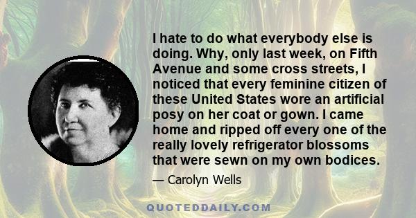 I hate to do what everybody else is doing. Why, only last week, on Fifth Avenue and some cross streets, I noticed that every feminine citizen of these United States wore an artificial posy on her coat or gown. I came