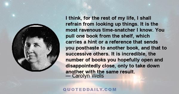 I think, for the rest of my life, I shall refrain from looking up things. It is the most ravenous time-snatcher I know. You pull one book from the shelf, which carries a hint or a reference that sends you posthaste to