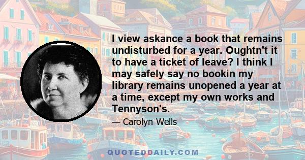 I view askance a book that remains undisturbed for a year. Oughtn't it to have a ticket of leave? I think I may safely say no bookin my library remains unopened a year at a time, except my own works and Tennyson's.