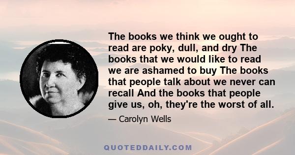 The books we think we ought to read are poky, dull, and dry The books that we would like to read we are ashamed to buy The books that people talk about we never can recall And the books that people give us, oh, they're