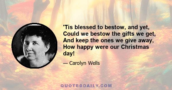 'Tis blessed to bestow, and yet, Could we bestow the gifts we get, And keep the ones we give away, How happy were our Christmas day!