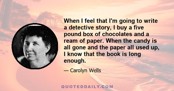 When I feel that I'm going to write a detective story, I buy a five pound box of chocolates and a ream of paper. When the candy is all gone and the paper all used up, I know that the book is long enough.