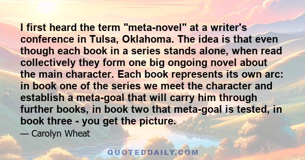 I first heard the term meta-novel at a writer's conference in Tulsa, Oklahoma. The idea is that even though each book in a series stands alone, when read collectively they form one big ongoing novel about the main