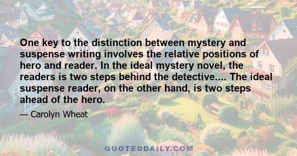 One key to the distinction between mystery and suspense writing involves the relative positions of hero and reader. In the ideal mystery novel, the readers is two steps behind the detective.... The ideal suspense