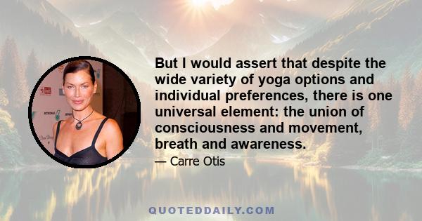 But I would assert that despite the wide variety of yoga options and individual preferences, there is one universal element: the union of consciousness and movement, breath and awareness.