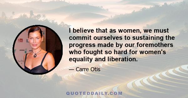 I believe that as women, we must commit ourselves to sustaining the progress made by our foremothers who fought so hard for women's equality and liberation.