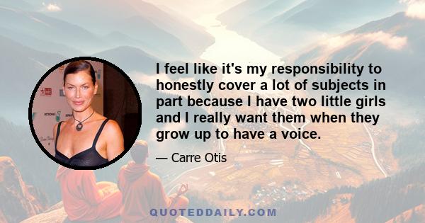 I feel like it's my responsibility to honestly cover a lot of subjects in part because I have two little girls and I really want them when they grow up to have a voice.