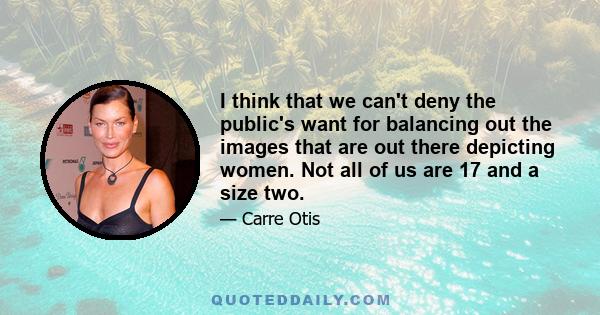 I think that we can't deny the public's want for balancing out the images that are out there depicting women. Not all of us are 17 and a size two.