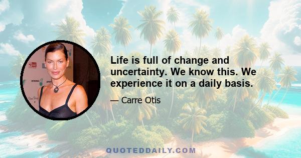 Life is full of change and uncertainty. We know this. We experience it on a daily basis.