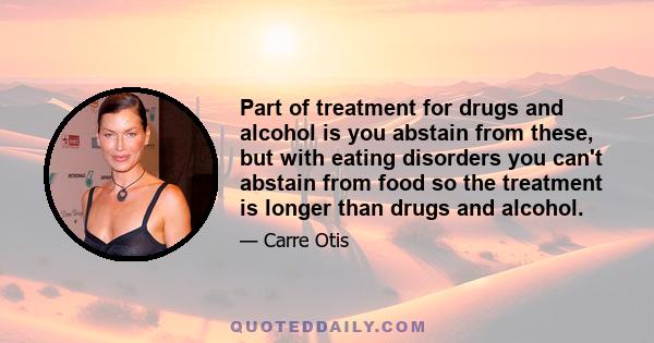 Part of treatment for drugs and alcohol is you abstain from these, but with eating disorders you can't abstain from food so the treatment is longer than drugs and alcohol.