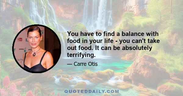 You have to find a balance with food in your life - you can't take out food. It can be absolutely terrifying.