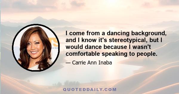 I come from a dancing background, and I know it's stereotypical, but I would dance because I wasn't comfortable speaking to people.