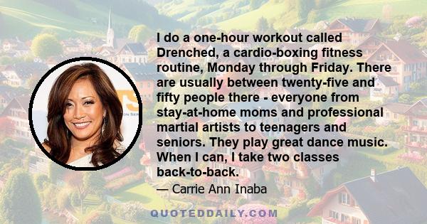 I do a one-hour workout called Drenched, a cardio-boxing fitness routine, Monday through Friday. There are usually between twenty-five and fifty people there - everyone from stay-at-home moms and professional martial