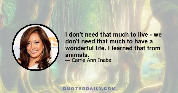 I don't need that much to live - we don't need that much to have a wonderful life. I learned that from animals.