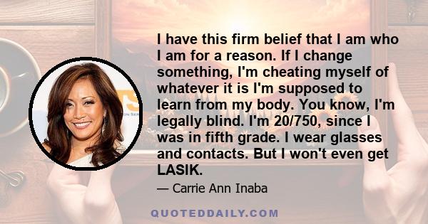 I have this firm belief that I am who I am for a reason. If I change something, I'm cheating myself of whatever it is I'm supposed to learn from my body. You know, I'm legally blind. I'm 20/750, since I was in fifth