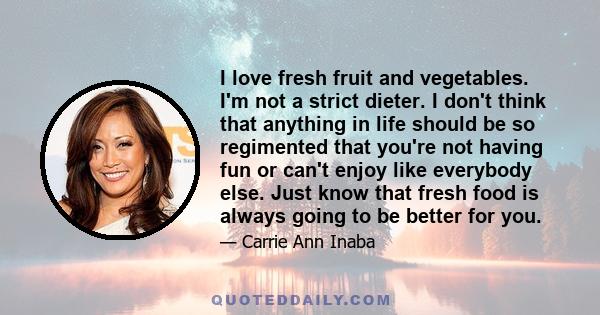 I love fresh fruit and vegetables. I'm not a strict dieter. I don't think that anything in life should be so regimented that you're not having fun or can't enjoy like everybody else. Just know that fresh food is always