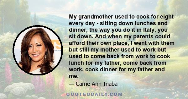 My grandmother used to cook for eight every day - sitting down lunches and dinner, the way you do it in Italy, you sit down. And when my parents could afford their own place, I went with them but still my mother used to 