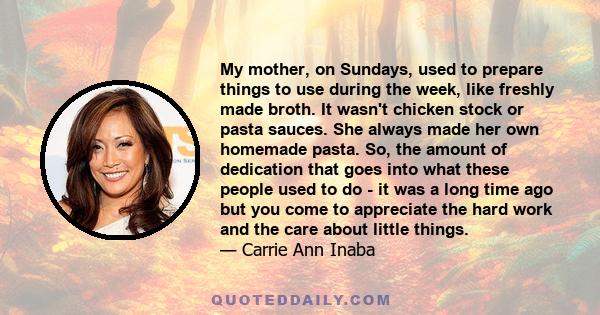 My mother, on Sundays, used to prepare things to use during the week, like freshly made broth. It wasn't chicken stock or pasta sauces. She always made her own homemade pasta. So, the amount of dedication that goes into 