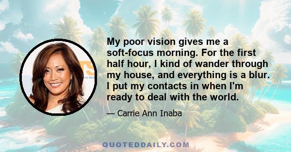 My poor vision gives me a soft-focus morning. For the first half hour, I kind of wander through my house, and everything is a blur. I put my contacts in when I'm ready to deal with the world.