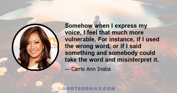 Somehow when I express my voice, I feel that much more vulnerable. For instance, if I used the wrong word, or if I said something and somebody could take the word and misinterpret it.