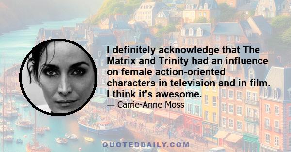 I definitely acknowledge that The Matrix and Trinity had an influence on female action-oriented characters in television and in film. I think it's awesome.