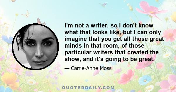 I'm not a writer, so I don't know what that looks like, but I can only imagine that you get all those great minds in that room, of those particular writers that created the show, and it's going to be great.