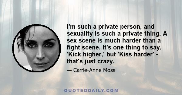 I'm such a private person, and sexuality is such a private thing. A sex scene is much harder than a fight scene. It's one thing to say, 'Kick higher,' but 'Kiss harder' - that's just crazy.