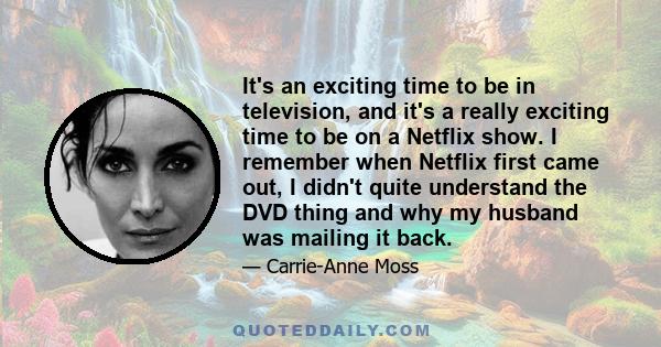 It's an exciting time to be in television, and it's a really exciting time to be on a Netflix show. I remember when Netflix first came out, I didn't quite understand the DVD thing and why my husband was mailing it back.