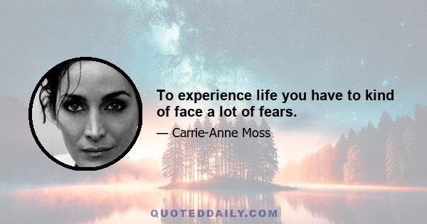 To experience life you have to kind of face a lot of fears.