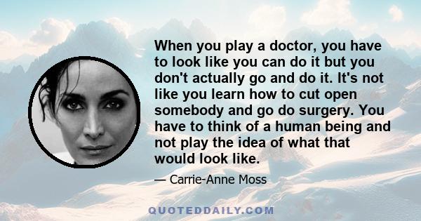 When you play a doctor, you have to look like you can do it but you don't actually go and do it. It's not like you learn how to cut open somebody and go do surgery. You have to think of a human being and not play the