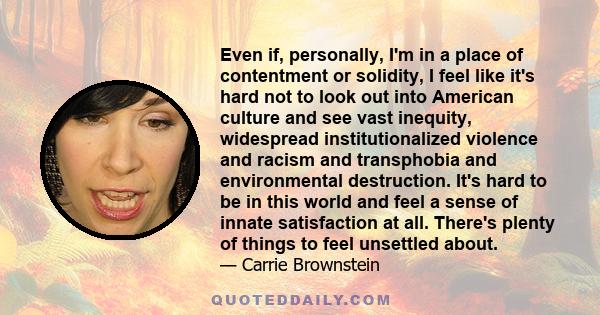 Even if, personally, I'm in a place of contentment or solidity, I feel like it's hard not to look out into American culture and see vast inequity, widespread institutionalized violence and racism and transphobia and