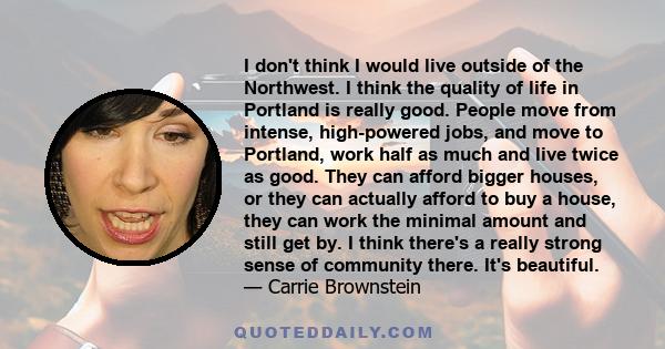 I don't think I would live outside of the Northwest. I think the quality of life in Portland is really good. People move from intense, high-powered jobs, and move to Portland, work half as much and live twice as good.