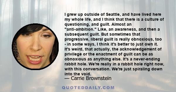 I grew up outside of Seattle, and have lived here my whole life, and I think that there is a culture of questioning, and guilt. Almost an anti-ambition. Like, an awareness, and then a subsequent guilt. But sometimes