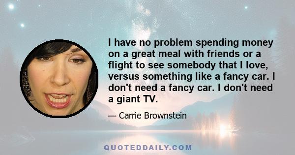 I have no problem spending money on a great meal with friends or a flight to see somebody that I love, versus something like a fancy car. I don't need a fancy car. I don't need a giant TV.