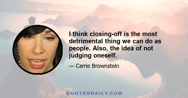 I think closing-off is the most detrimental thing we can do as people. Also, the idea of not judging oneself.