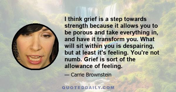 I think grief is a step towards strength because it allows you to be porous and take everything in, and have it transform you. What will sit within you is despairing, but at least it's feeling. You're not numb. Grief is 