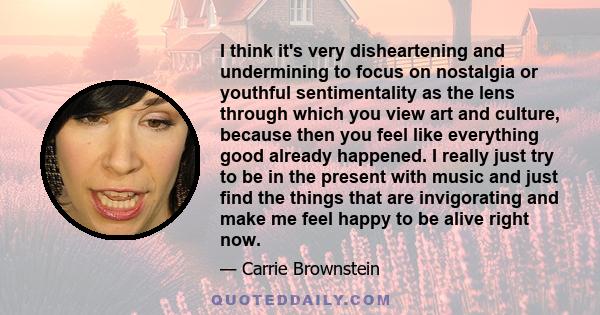 I think it's very disheartening and undermining to focus on nostalgia or youthful sentimentality as the lens through which you view art and culture, because then you feel like everything good already happened. I really