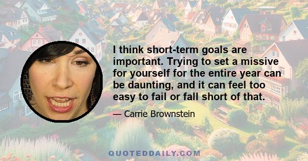 I think short-term goals are important. Trying to set a missive for yourself for the entire year can be daunting, and it can feel too easy to fail or fall short of that.