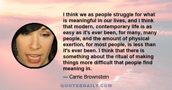 I think we as people struggle for what is meaningful in our lives, and I think that modern, contemporary life is as easy as it's ever been, for many, many people, and the amount of physical exertion, for most people, is 