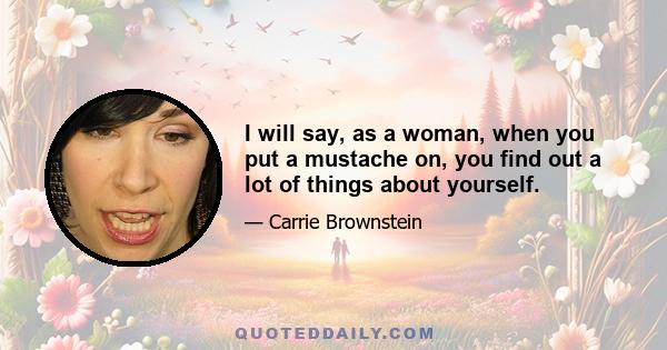 I will say, as a woman, when you put a mustache on, you find out a lot of things about yourself.