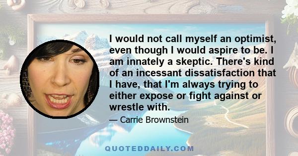 I would not call myself an optimist, even though I would aspire to be. I am innately a skeptic. There's kind of an incessant dissatisfaction that I have, that I'm always trying to either expose or fight against or