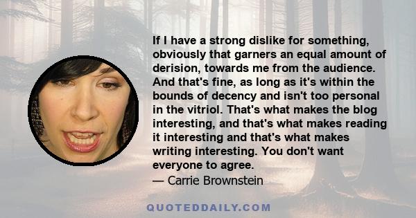 If I have a strong dislike for something, obviously that garners an equal amount of derision, towards me from the audience. And that's fine, as long as it's within the bounds of decency and isn't too personal in the