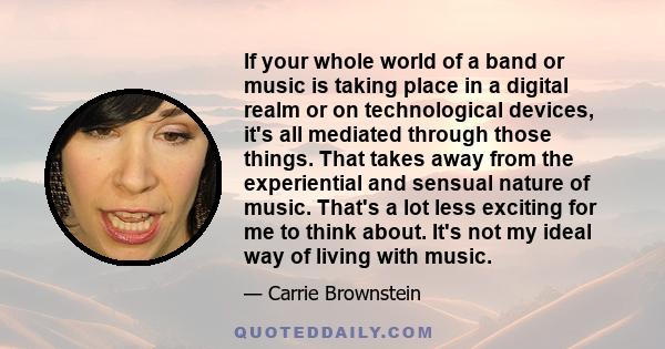 If your whole world of a band or music is taking place in a digital realm or on technological devices, it's all mediated through those things. That takes away from the experiential and sensual nature of music. That's a